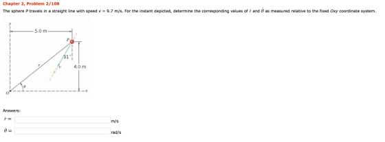 Chapter 2, Problem 2/108 The sphere Ptravels in a straight line with speed v-9.7 m/s. For the instant depicted, determine the corresponding values of r and θ as measured relative to the fixed Oxy coordinate system. 5.0 m 4.0 m 0 Answers: m/s rad/s