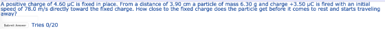 A positive charge of 4.60 C is fixed in place. From a distance of 3.90 cm a particle of mass 6.30 g and charge +3.50 C is fir