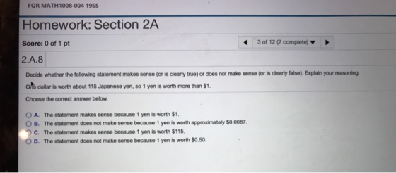 FQR MATH1008-004 19SS Homework: Section 2A Score: 0 of 1 pt 2.A.8 3 of 12 (2 complete) Decide whether the following statement makes sense (or is clearly true) or does not make sense (or is clearly false). Explain your reasoning. O.% dollar is worth about 115 Japanese yen, so 1 yen is worth more than $1 Choose the correct answer below O A. The statement makes sense because 1 yen is worth $1 O B. The statement does not make sense because 1 yen is worth approximately $o.0087, ) C. The statement makes sense because 1 yen is worth $115. O D. The statement does not make sense because 1 yen is worth $0.50