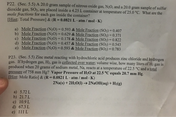 P22. (Sec. 5.5) A 20.0 gram sample of nitrous oxide gas, N20, and a 20.0 gram sample of sulfur dioxide gas, SO2, are placed inside a 4.25 L container at temperature of 25.0°C. What are the mole fractions for each gas inside the container? Hint: Total Pressure] & (R 0.0821 L atm /mol K) a) Mole Fraction (N20) -0.593 & Mole Fraction (SO2) 0.407 Mole Fraction (N20)-0.629 & Mole Fraction (SO2) 0.371 c) Mole Fraction (N20)-0.178 & Mole Fraction (SO2)- 0.822 d) Mole Fraction (N20)-0.457 & Mole Fraction (SO2) 0.543 e) Mole Fraction (N20) 0.593& Mole Fraction (SO2)-0.783 P23. (Sec. 5.5) Zinc metal reacting with hydrochloric acid produces zinc chloride and hy gas. If hydrogen gas, H2, gas is collected over water; volume wise, how many liters of H2 gas is produced when 20 grams of sodium metal, Na, reacts at a temperature of 22.5 °C and a total pressure of 758 mm Hg? Vapor Pressure of H20 at 22.5 °C equals 20.7 mm Hg [Hint: Mole Ratio] & (R = 0.0821 L-atm / mol-K) drogen 2Na(s) + 2H2O(l) → 2NaOH(aq) + H2(g) a) 5.72 L b) 21.7L c) 10.9L d) 67.3 L e) 111 L