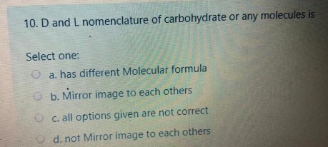 10. D and L nomenclature of carbohydrate or any molecules is Select one: a. has different Molecular formula b. Mirror image t