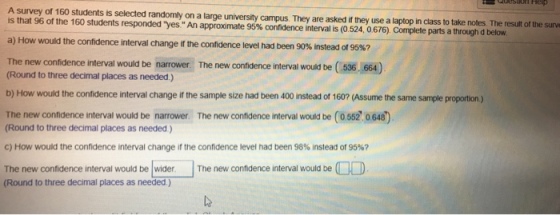 A survey of 160 students is selected randomly on a large university campus. is that 96 of the 160 students responded An approximate 95% confidence interval is 0 524 0 676 They are asked if they use a laptop in class to take notes The result of the surve es Complete parts a through d below. a) How would the confidence interval change if the confidence level had been 90% instead of 95%? The new contidence interval would be narrower. The new confidence interval would be ( 536. 664) (Round to three decimal places as needed.) b) How would the confidence interval change if the sample size had been 400 instead of 1607 (Assume the same sample proportion ) The new confdence interval would be narrower The new confidence interval would be (0 552 0 648) Round to three decimal places as needed) c) How would the confidence interval change if the confidence level had been 98% instead of 95%? The new confidence interval would be wider The new confidence interval would be (Round to three decimal places as needed.)