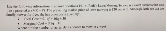 Use the following information to answer questions 10-14: Beths Lawn Mowing Service is a small business that acts like a price taker (MR -P). The prevailing market price of lawn mowing is $20 per acre. Although Beth can use the family mower for free, she has other costs given by Total Cost-0.1q+10q+50 Marginal Cost 0.2q+ 10 Where q the number of acres Beth chooses to mow in a week.
