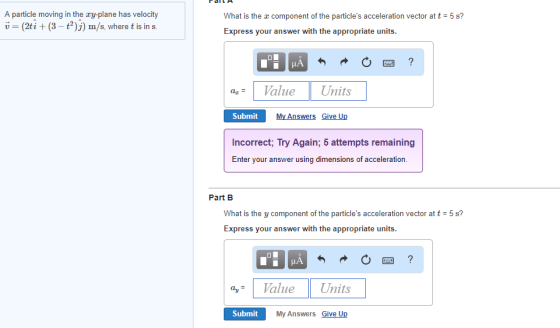 A particle moving in the ry-plane has v(2ti (3-t2)j) m/s, where t is in s velocity What is the x component of the particles acceleration vector at t = 5 s? Express your answer with the appropriate units Value Units az Submit My Answers Give Up Incorrect, Iry Again, 5 attempts remaining Enter your answer using dimensions of acceleration Part B What is the y component of the particles acceleration vector at t Express your answer with the appropriate units 5 s? ayValue Units Submit My Answers Give Up