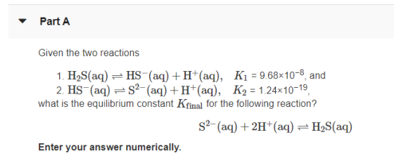 Part A Given the two reactions 1. H2S(aq) = HS-(aq) + H+(aq), K1 = 9.68x10-8, and 2. HS-(aq) = 32- (aq) +H+(aq), K2 = 1.24x10