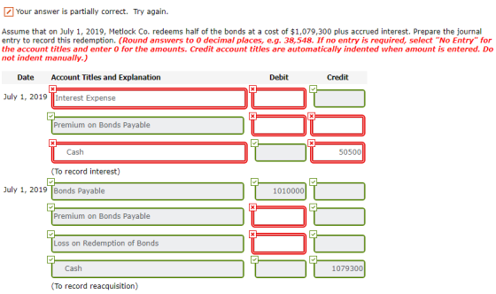 Your answer is partially correct. Try again. Assume that on July 1, 2019, Metlock Co. redeems half of the bonds at a cost of $1,079,300 plus accrued interest. Prepare the journal entry to record this redemption. (Round answers to 0 decimal places, e.g. 38,548. If no entry is required, select No Entry for the account titles and enter 0 for the amounts. Credit account titles are automatically indented when amount is entered. Do not indent manually.) Date Account Titles and Explanation Debit Credit July 1, 2019 Interest Expense Premium on Bonds Payable Cash 50500 (To record interest) July 1, 2019 Bonds Payable 1010000 Premium on Bonds Payable Loss on Redemption of Bonds Cash 1079300 To record reacquisition)