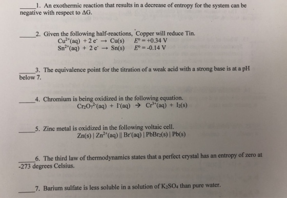 1. An exothermic reaction that results in a decrease of entropy for the system can be negative with respect to AG. 2. Given the following half-reactions, Copper will reduce Tin. Cu2 (aq) +2eCu(s) +0.34 V Sn2 (aq) 2e Sn(s) -0.14 V 3. The equivalence point for the titration of a weak acid with a strong base is at a pH below 7 4. Chromium is being oxidized in the following equation. Cr20, (aq) + I(aq) Cr (aq) 12(s) · Zinc metal is oxidized in the following voltaic cell. Zn(s) | Zn2 (aq) || Br(aq) | PbBr2(s) | Pb(s) zero at 6. The third law of thermodynamics states that a perfect crystal has an entropy of -273 degrees Celsius. 7. Barium sulfate is less soluble in a solution of K2SO4 than pure water.