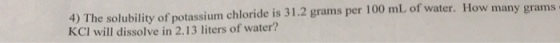4) The solubility of potassium chloride is 31.2 grams per 100 mL of water. How man KCI will dissolve in 2.13 liters of water? y grams
