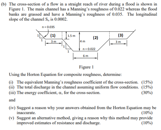 (b) The cross-section of a flow in a straight reach of river during a flood is shown in Figure 1. The main channel has a Mannings roughness of 0.022 whereas the flood banks are grassed and have a Mannings roughness of 0.035. The longitudinal slope of the channel So is 0.0002 n 0.035 1) 1.5 m 3 m 4 m 3 m n 0.022 6 m Figure 1 Using the Horton Equation for composite roughness, determine (i) The equivalent Mannings roughness coefficient of the cross-section. (15%) (ii) The total discharge in the channel assuming uniform flow conditions. (15%) (iii) The energy coefficient, a, for the cross-section. and (30%) (iv) Suggest a reason why your answers obtained from the Horton Equation may be naccurate (1 0%) (v) Suggest an alternative method, giving a reason why this method may provide improved estimates of resistance and dischar ge (10%)