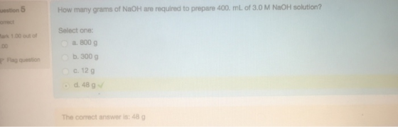 How many grams of NaOH are required to prepare 400. ml of 3.0 M NaOH solution? uestion orrect ark 1.00 out of Select one: a.800 g Flng question b. 300g C. 12 g d. 48 g The correct answer is: 48 g