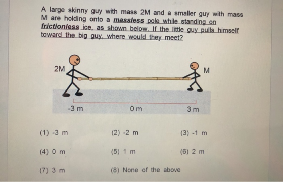 A large skinny guy with mass 2M and a smaller guy with mass M are holding onto a massless pole while standing on frictionless _i ce, as shown_below. If the little guy_pulls himself 2M -3 m 0 m 3 m (2) -2 m (5) 1 m (8) None of the above (3) -1 m (4) 0 m (6) 2 m (7) 3 m