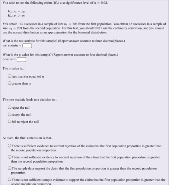 You wish to test the following claim (Ha) at a significance level of α 0.02. Ho:p1 = p2 You obtain 142 successes in a sample of size ni = 725 from the first population. You obtain 48 successes in a sample of size n2 = 289 from the second population. For this test, you should NOT use the continuity correction, and you should use the normal distribution as an approximation for the binomial distribution. What is the test statistic for this sample? (Report answer accurate to three decimal places.) test statistic What is the p-value for this sample? (Report answer accurate to four decimal places.) p-value = The p-value is... O less than (or equal to) α greater than α This test statistic leads to a decision to... Oreject the null Oaccept the null 0 fail to reject the null As such, the final conclusion is that... There is sufficient evidence to warrant rejection of the claim that the first population proportion is greater than the second population proportion. OThere is not sufficient evidence to warrant rejection of the claim that the first population proportion is greater OThe sample data support the claim that the first population proportion is greater than the second population ○There is not sufficient sample evidence to support the claim that the first population proportion is greater than the than the second population proportion. proportion. second nopulation