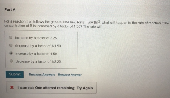 Part A For a reaction that follows the general rate law, Rate KAJIBl2 what will happen to the rate of reaction if the concentration of B is increased by a factor of 1.50? The rate will increase by a factor of 2.25 O decrease by a factor of 1/1.50 O increase by a factor of 1.50 O decrease by a factor of 1/2.25 Submit Previous Answers Request Answer Incorrect; One attempt remaining: Try Again