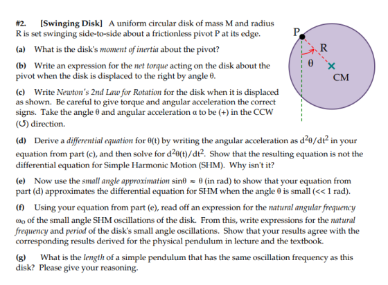 #2. [Swinging Disk] A uniform circular disk of mass M and radius R is set swinging side-to-side about a frictionless pivot P at its edge (a) What is the disks moment of inertia about the pivot? (b) Write an expression for the net torque acting on the disk about the pivot when the disk is displaced to the right by angle θ CM (c) Write Newtons 2nd Law for Rotation for the disk when it is displaced as shown. Be careful to give torque and angular acceleration the correct signs. Take the angle θ and angular acceleration α to be (+) in the CCW (U) direction (d) Derive a differential equation for θ(t) by writing the angular acceleration as d2θ/df in your equation from part (c), and then solve for d2e(t)/dt2. Show that the resulting equation is not the differential equation for Simple Harmonic Motion (SHM). Why isnt it? Now use the small angle approximation sinf θ (in rad) to show that your equation from part (d) approximates the differential equation for SHM when the angle θ is small (« 1 rad) (f) Using your equation from part (e), read off an expression for the natural angular frequency Oo of the small angle SHM oscillations of the disk. From this, write expressions for the natural frequency and period of the disks small angle oscillations. Show that your results agree with the corresponding results derived for the physical pendulum in lecture and the textbook. (g) What is the length of a simple pendulum that has the same oscillation frequency as this disk? Please give your reasoning