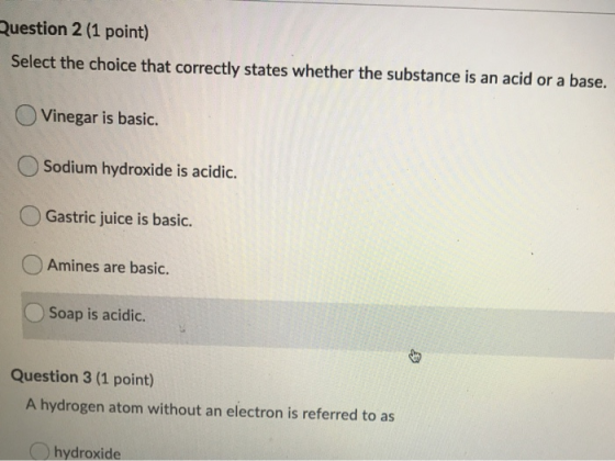 Question 2 (1 point) Select the choice that correctly states whether the substance is an acid or a base. Vinegar is basic. So