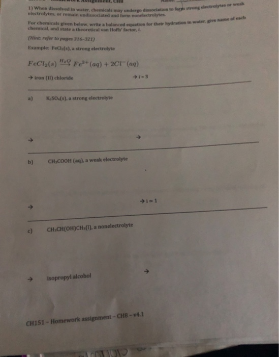 1) When dissolved in water, chemicals may undergo electrolytes or remain undissociated and form nonelectrolytes For chemicals given below, write a balanced equation for their hydration in weak dissociation to fer strong electrelytes or water give name of each chemical, and state a theoretical van loffs factor, (Hint: refer to pages 316-321) Example: FeCh(s), a strong electrolyte FeCl2(s) mq Fe2+ (aq) + 2cr (aq) iron (I1) chloride a) K sOs(s), a strong electrolyte b) CHsCOOH (aq) a weak electrolyte CH CHIOH)CH (,a nonelectrolyte isopropyl alcobol CH151 Homework assignment-CH8-v4.1