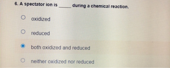 6. A spectator ion is during a chemical reaction. O oxidized o reduced both oxidized and reduced 0 neither oxidized nor reduc