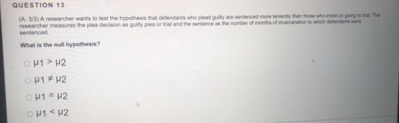 QUESTION 13 (A. 3/3) A researcher wants to test the hypothesis that defendants who plead guilty are sentenced more leniently