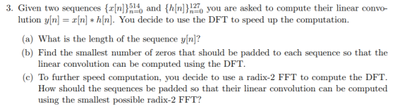 3. Given two sequences (rn)5 and (h[n)you are asked to compute their linear convo 514 lution y[n-r[n]*h[n]. You decide to use the DFT to speed up the computation (a) What is the length of the sequence yn)? (b) Find the smallest number of zeros that should be padded to each sequence so that the earconvolution can be computed using the (c) To further speed computation, you decide to use a radix-2 FFT to compute the DFT How should the sequences be padded so that their linear convolution can be computed using the smallest possible radix-2 FFT?
