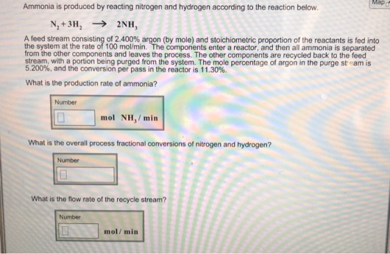 Map Ammonia is produced by reacting nitrogen and hydrogen according to the reaction below A feed stream consisting of 2.400% argon (by mole) and stoichiometric proportion of the reactants is fed into the system at the rate of 100 mol/min. The components enter a reactor, and then all ammonia is separated from the other components and leaves the process. The other components are recycled back to the feed stream, with a portion being purged from the system. The mole percentage of argon in the purge stream is 5.200%, and the conversion per pass in the reactor is 11.30%. What is the production rate of ammonia? Number mol NH,/ min What is the overall process fractional conversions of nitrogen and hydrogen? Number What is the flow rate of the recycle stream? Number mol/min