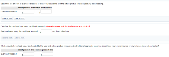 Determine the amount of overhead allocated to the wool product line and the cotton product line using activity-based costing. Wool product lineCotton product line Overhead Allocated LINK TO TEXT LINK TO TEXT Calculate the overhead rate using traditional approach. (Round answer to 2 decimal places, e.g. 12.25.) Overhead rates using the traditional approach per direct labor hour LINK TO TEXT LINK TO TEXT What amount of overhead would be allocated to the wool and cotton product lines using the traditional approach, assuming direct labor hours were incurred evenly between the wool and cotton? Wool product line Cotton product line Overhead Allocated