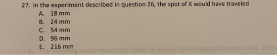 27. In the experiment described in question 26, the spot of X would have traveled A. 18 mm B. 24 mm C. 54 mm D. 96 mm E. 216