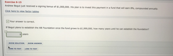 Exercise 6-15 Andrew Bogut just received a signing bonus of $1,000,000. His plan is to invest this payment in a fund that will earn 8%, compounded an ury. Your answer is correct. If Bogut plans to establish the AB Foundation once the fund grows to $1,999,000, how many years until he can estabilish the foundation? 9 years SHOW SOLUTION SHOW ANSWER