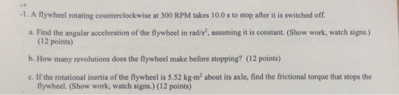 -1. A flywheel rotating counterclockwise at 300 RPM takes 10.0 s to stop after it is switched off. a. Find the angular accele