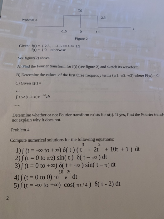 Problem 3. 0 Figure 2 Given: f(t) = { 2.5, -1.5 <=<= 1.5 f(t) = { 0 otherwise See figure(2) above. A) Find the Fourier transf