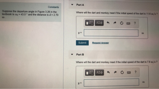 Part A Constants Suppose the departure angle in Figure 3.26 in the textbook is -43.0 and the distance is d- 2.70 Where will the dart and monkey meet if the initial speed of the dart is 11.6 m/s ? Submit Part B Where will the dart and monkey meet if the initial speed of the dart is 7.8 m/s? rn