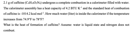 2.1 g of caffeine (CsHioO2N4) undergoes a complete combustion in a calorimeter filled with water. The calorimeter assembly has a heat capacity of 4.2 BTU K-1 and the standard heat of combustion of caffeine is -1014.2 kcal mol1. How much water (liter) is inside the calorimeter if the temperature increases from 74.9°F to 78°F? What is the heat of formation of caffeine? Assume: water is liquid state and nitrogen does not combust