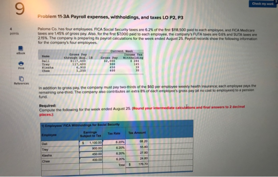 9 Check my work Problem 11-3A Payroll expenses, withholdings, and taxes LO P2, P3 Paloma Co. has four employees, FICA Social Security taxes are 6.2% of the first $118,500 paid to each employee, and FICA Medicare taxes are 1.45% of gross pay. Also, for the first $7000 paid to each employee, the companys FUTA taxes are 05% and SUTA taxes are 2.15%. The company is preparing its payroll calculations for the week ended August 25 Payroll records show the following infomation for the companys four employees. eBook Current Week Gross Pay through Aug. 18 Gross Pay Withholding Dali trey Kiesha Chee $117,400 117,600 6,900 1,250 2,000 900 450 400 284 145 Print 30 In addition to gross pay, the company must pay two-thirds of the $60 per employee weekly health insurance: each employee pays the remaining one-third. The company also contributes an extra 8% of each employees gross pay (at no cost to employees to a pension fund. Required: Compute the following for the week ended August 25. (Round your intermediate calc places.) ulations and final answers to 2 decimal 1) Employees FICA Withholdings for Social Security Subject to Tax Tax Rate Tax Amount 68.20 55.80 27.90 24.80 Total176.70 Earnings $ 1,100.00 900.00 450.00 400.00 620% 6.20% 620% 20% Dai Chee