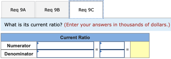 Req 9A Req 9B Req 9C What is its current ratio? (Enter your answers in thousands of dollars.) Current Ratio Numerator Denomin