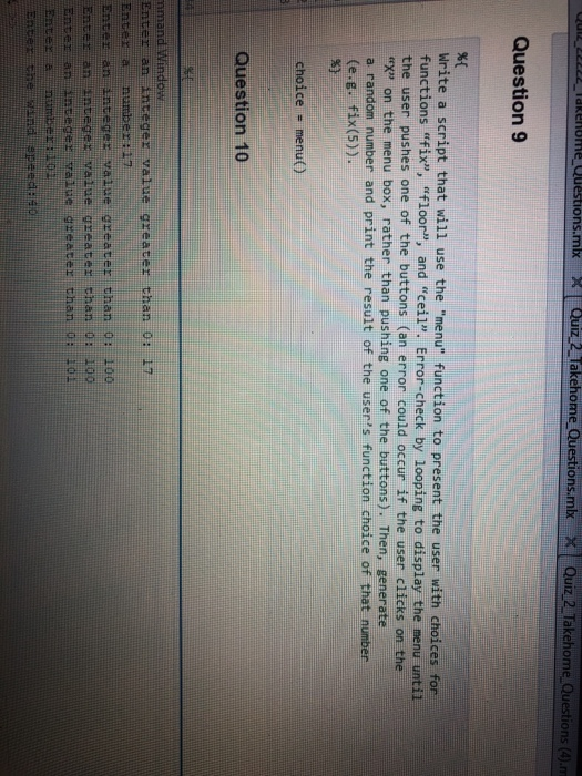 REOM eShons.mbOuiz 2 Takehome Questions.mbkXQuiz 2 Takehome Questi Question 9 %0 write a script that will use the menu function to present the user with choices for functions fix, floor, and ceil. Error-check by looping to display the menu until the user pushes one of the buttons (an error could occur if the user clicks on the X on the menu box, rather than pushing one of the buttons). Then, generate a random number and print the result of the usens function choice of that number (e.g. fix(5)). choice menu( ) Question 10 Enter an integer value greater than 0: 1T Enter ar anteger value greater than 0: 100 Enter an Integer value greate: than 0: 100 ian inte ger value greater than 0+