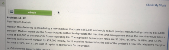 Check My Work eBook Problem 11-12 New-Project Analysis Madison Manufacturing is considering a new machine that costs $350,000