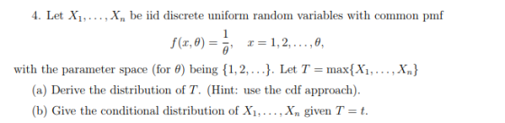 4. Let Xi,... . Xn be lid discrete uniform random variables with common pmf θ, with th θ) being {1, 2, . . .). Let T-max(X1, . .. , X e parameter space for (a) Derive the distribution of T. (Hint: use the edf approach). (b) Give the conditional distribution of Xi,... ,Xn given T-