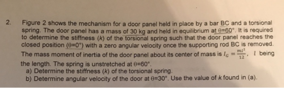 2. Figure 2 shows the mechanism for a door panel held in place by a bar BC and a torsional spring. The door panel has a mass of 30 kg and held in equilibrium at 0 60. It is required to determine the stiffness (k) of the torsional spring such that the door panel reaches the closed position (0-0) with a zero angular velocity once the supporting rod BC is removed. The mass moment of inertia of the door panel about its center of mass is being the length. The spring is unstretched at 6-60°. ml 12 a) Determine the stiffness (k) of the torsional spring b) Determine angular velocity of the door at 0-30° Use the value of k found in (a).