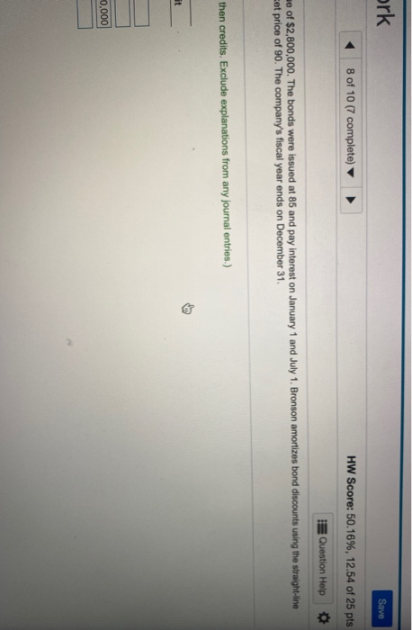 ork Save 8 of 10 (7 complete) HW Score: 50.16%, 12.54 of 25 pts Question Help me of $2,800,000. The bonds were issued at 85 a