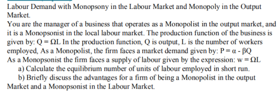 Labour Demand with Monopsony in the Labour Market and Monopoly in the Output Market. You are the manager of a business that o