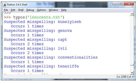 Python 34.3 Shell File Edit Shell Debug Options Window Help >typos (innocents.txt) Suspected misspelling: kuneiyiseh Suspected misspelling: genova Suspected misspelling: capt Suspected misspelling: lvii Suspected misspelling: conventionalities Suspected misspelling: teneriffe Occurs 1 times Occurs 1 times Occurs 2 times Occurs 2 times Occurs 1 times Occurs 1 times Ln: 2258 Col: 4