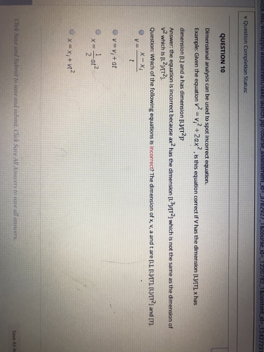Question Completion Status: QUESTION 10 Dirnensional analysis can be used to spot incorrect equation. Example: Given the equation V v2+2ax2 Is this equation correct if V has the dimension ILVTI, x has 1 dimension [L] and a has dimension [LVTp Answer: the equation is incorrect because ax2 has the dimension [L3VIT2] which is not the same as the dimension of V2 which is [L21/T2]. Question: Which of the following equations is incorrect? The dimension of x, v, a and t are [LI. [LİIT2] and m v=vi + at lAnsteers to save all answers