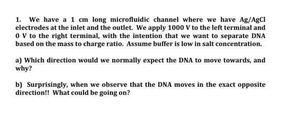 1. We have a 1 cm long microfluidic channel where we have Ag/AgCI electrodes at the inlet and the outlet. We apply 1000 V to the left terminal and 0 V to the right terminal, with the intention that we want to separate DNA based on the mass to charge ratio. Assume buffer is low in salt concentration. a) Which direction would we normally expect the DNA to move towards, and why? b) Surprisingly, when we observe that the DNA moves in the exact opposite direction!! What could be going on?