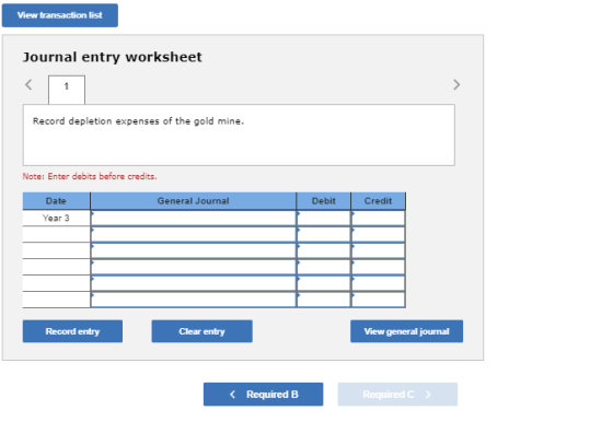 View transaction list Journal entry worksheet Record depletion expenses of the gold mine Note: Enter debits before credits Date General Journal Debit Credit Year 3 Record entry Clear entry View general journal Required B Required C