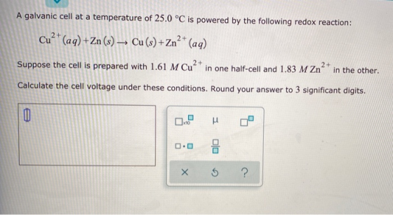 A galvanic cell at a temperature of 25.0 °C is powered by the following redox reaction: Cu²+ (aq) + Zn (s) → Cu (s) +Zn2+ (aq