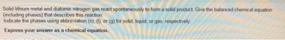 Solid lithium metal and diatomic nitrogen gas react spontaneously to forma solid product. Give the balanced chemical equation
