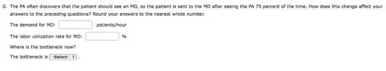 d. The PA often discovers that the patient should see an MD, so the patient is sent to the MD after seeing the PA 75 percent of the time. How does this change affect your answers to the preceding questions? Round your answers to the nearest whole number. The demand for MD The labor utilization rate for MD: Where is the bottleneck now? The bottleneck is -Select-. patients/hour /o