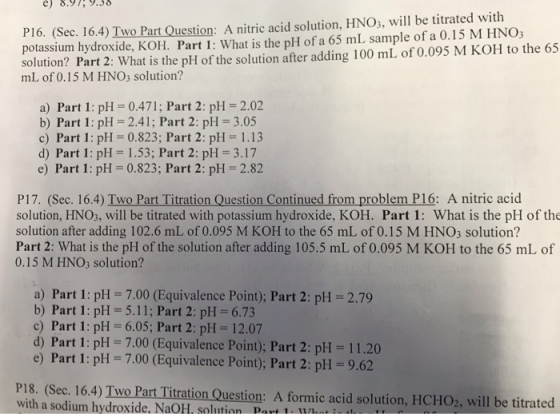 e) 8.979.3 P16. (Sec. 16.4) Two Part Question: A nitric acid solution, HNO, will be titrated with potassium hydroxide, KOH. Part 1: What is the pH of a 65 mL sample of a 0.15 M HNO3 mltion? Part 2 What is the pi of the solution ater aing 100 mL. of 0,095 M KOH to the 65 mL of 0.15 M HNO3 solution? a) Part 1: pH 0.471; Part 2: pH 2.02 b) Part 1: pH 2.41; Part 2: pH-3.05 c) Part 1: pH = 0.823; Part 2: pH = 1.13 d) Part 1: pH 1.53; Part 2: pH 3.17 e) Part 1: pH 0.823; Part 2: pH 2.82 P17. (Sec. 16.4) Two Part Titration Question Continued from problem P16: A nitric acid solution, HNOs, will be titrated with potassium hydroxide, KOH. Part 1: What is the pH of the solution after adding 102.6 mL of 0.095 M KOH to the 65 mL of 0.15 M HNO3 solution? Part 2: What is the pH of the solution after adding 105.5 mL of 0.095 M KOH to the 65 mL of 0.15 M HNO3 solution? a) Part 1: pH 7.00 (Equivalence Point); Part 2: pH 2.79 b) Part 1: pH 5.11; Part 2: pH 6.73 c) Part 1: pH 6.05; Part 2: pH 12.07 d) Part 1: pH = 7.00 (Equivalence Point): Part 2: pH = 11.20 e) Part 1: pH 7.00 (Equivalence Point); Part 2: pH -9.62 P18. (Sec. 16.4) Two Part Titration Question: A formic acid solution, HCHO2, will be titrated with a sodium hydroxide, NaOH, solution Port 1. uhnt int