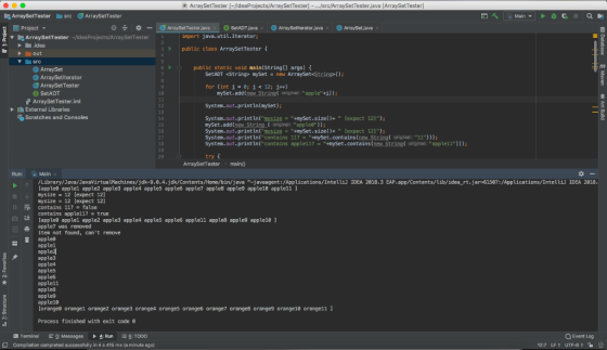 ArraySetTester ldeaProjects/ArraySetTester] - .src/ArraySetTester.java [ArraySetTester] ArraySetTestersrc ArraySetTester 3 ~ldeaProjects/ArraySetTester Project ArraySetTester java x SetADTjava ArraySetiterator java ArraySet.java x import java.util.Iterator ArraySetTester トー.idea ▼ public class ArraySetTester f src public static void main(String[] args) ArraySet ArraySetiterator ArraySetTester SetADT SetADT <Strings mySet new ArraySet String for (int = 0; 흐 < 12; 1++) 10 nySet.add(new String original: apple +i)); . ArraySetTester.iml System.out.print In(myset); 12 13 14 15 16 17 18 19 20 lI External Libraries Scratches and Consoles Systen. out . print un(mesįzg=mySet . size()+ [expect 121); nySet.add (ew String.( orignal: applea)); System.out.printun(mysǐ鷸=-mySet.size()+ [expect 12); System.out.print ln(contains 117+mySet.containsew String original: 11)); System.out.println(contains apple11?mySet.contains (new String original: apple11))) try ArraySetTester main) Run: to /Library/Java/JavaVirtualMachines/jdk-9.อ.4. jdk/Contents/Home/bin/java -javaagent/Applications/Inteuǐנ IDEA 2018.3 EAP. app/Contents/lib/ idea rt.jar-61507: /Applications/Intelli) İDEA 2018 lapplee applel apple2 apple3 apple4 apple5 apple6 apple7 apple8 apple9 apple18 apple11 1 mysize- 12 [expect 12] mysize = 12 [expect 12] contains 117 = false contains apple117 = true apple apple1 apple2 apple3 apple4 apple5 apple6 apple11 apple8 apple9 apple18 1 apple7 was removed item not found, cant renove applea applel appled apple3 apple4 apple5 apple6 apple11 apple8 apple9 apple10 orangea orangel orange2 orange3 orange4 orange5 orange6 orange7 orange8 orange9 orange10 orangell ] Process finished with exit code 8 Q Event Log Terminal Messages 4: Run T000 Compilation completed successfully in 4 s 415 ms (a minute ago