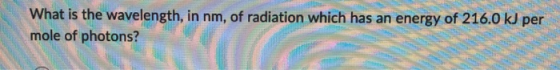 What is the wavelength, in nm, of radiation which has an energy of 216.0 kJ per mole of photons? mole of photons?