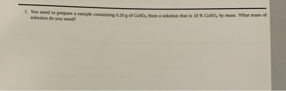 1. You need to prepare a sample containing 0.20 g of Cuso, from a solution that is 10.% CuSO, by mass. What mass of solution